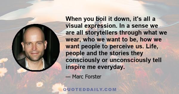 When you boil it down, it's all a visual expression. In a sense we are all storytellers through what we wear, who we want to be, how we want people to perceive us. Life, people and the stories they consciously or