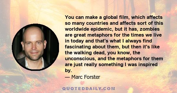 You can make a global film, which affects so many countries and affects sort of this worldwide epidemic, but it has, zombies are great metaphors for the times we live in today and that's what I always find fascinating