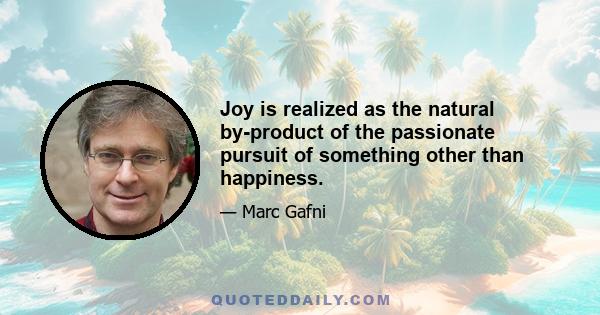 Joy is realized as the natural by-product of the passionate pursuit of something other than happiness.