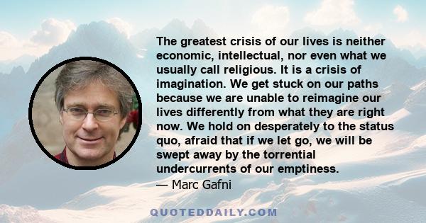 The greatest crisis of our lives is neither economic, intellectual, nor even what we usually call religious. It is a crisis of imagination. We get stuck on our paths because we are unable to reimagine our lives