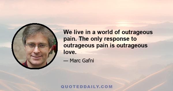 We live in a world of outrageous pain. The only response to outrageous pain is outrageous love.