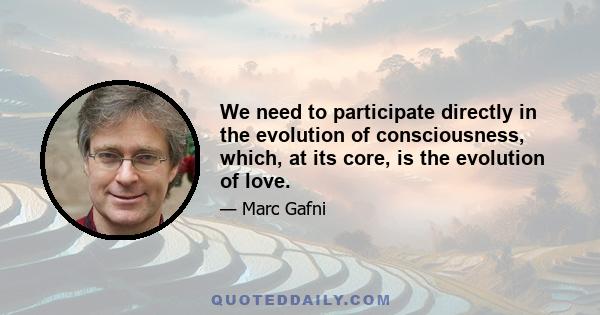 We need to participate directly in the evolution of consciousness, which, at its core, is the evolution of love.