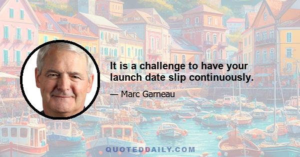 It is a challenge to have your launch date slip continuously.