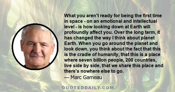 What you aren't ready for being the first time in space - on an emotional and intellectual level - is how looking down at Earth will profoundly affect you. Over the long term, it has changed the way I think about planet 