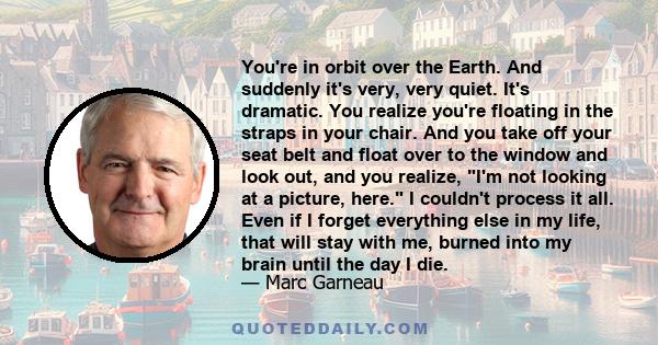 You're in orbit over the Earth. And suddenly it's very, very quiet. It's dramatic. You realize you're floating in the straps in your chair. And you take off your seat belt and float over to the window and look out, and