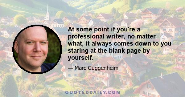 At some point if you're a professional writer, no matter what, it always comes down to you staring at the blank page by yourself.