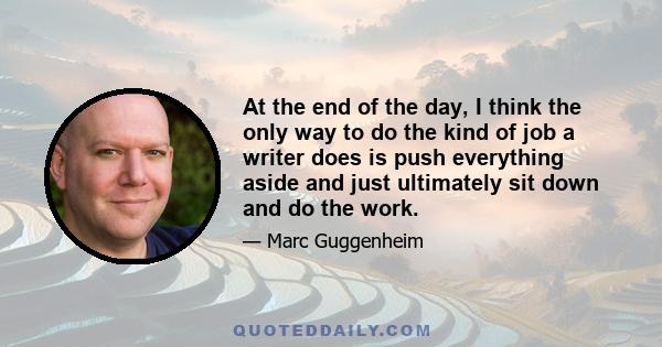 At the end of the day, I think the only way to do the kind of job a writer does is push everything aside and just ultimately sit down and do the work.