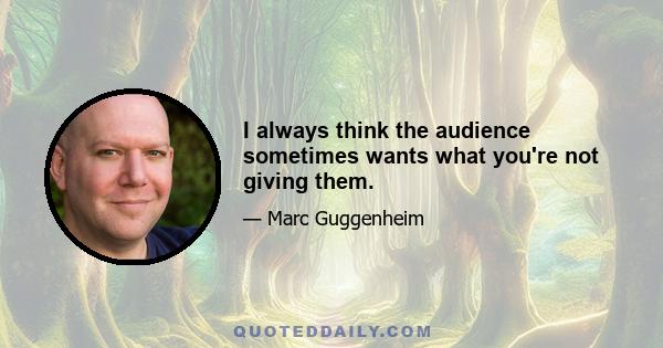 I always think the audience sometimes wants what you're not giving them.