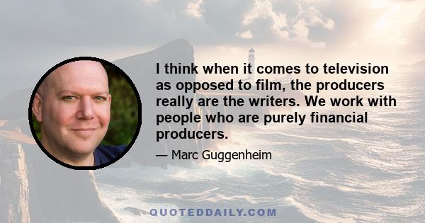 I think when it comes to television as opposed to film, the producers really are the writers. We work with people who are purely financial producers.