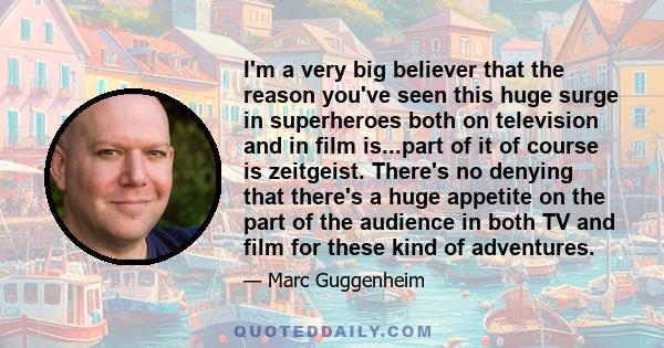 I'm a very big believer that the reason you've seen this huge surge in superheroes both on television and in film is...part of it of course is zeitgeist. There's no denying that there's a huge appetite on the part of