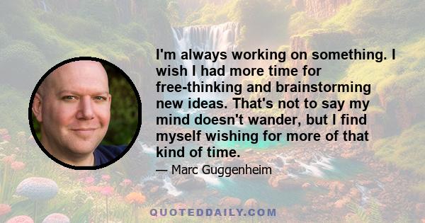 I'm always working on something. I wish I had more time for free-thinking and brainstorming new ideas. That's not to say my mind doesn't wander, but I find myself wishing for more of that kind of time.