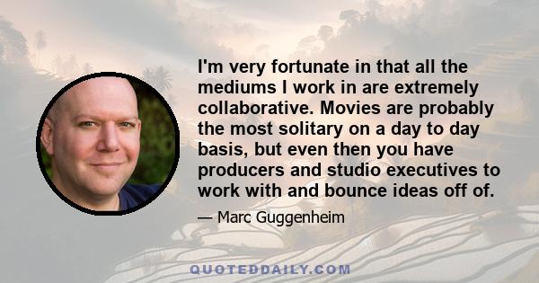 I'm very fortunate in that all the mediums I work in are extremely collaborative. Movies are probably the most solitary on a day to day basis, but even then you have producers and studio executives to work with and