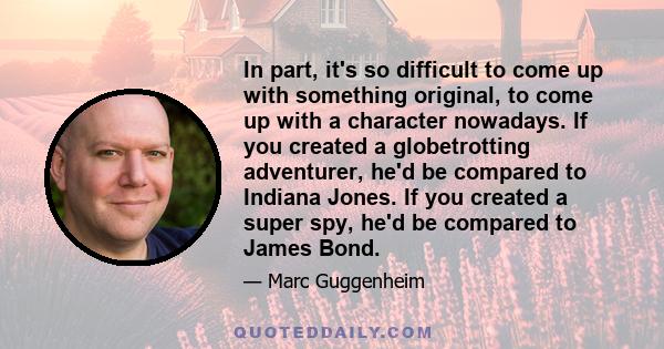 In part, it's so difficult to come up with something original, to come up with a character nowadays. If you created a globetrotting adventurer, he'd be compared to Indiana Jones. If you created a super spy, he'd be