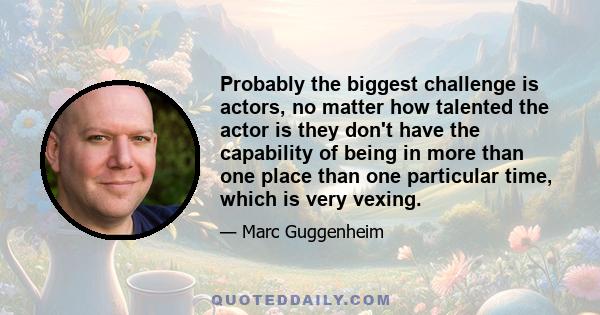 Probably the biggest challenge is actors, no matter how talented the actor is they don't have the capability of being in more than one place than one particular time, which is very vexing.