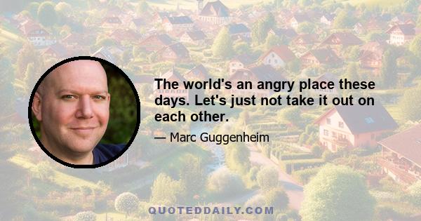 The world's an angry place these days. Let's just not take it out on each other.