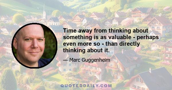 Time away from thinking about something is as valuable - perhaps even more so - than directly thinking about it.