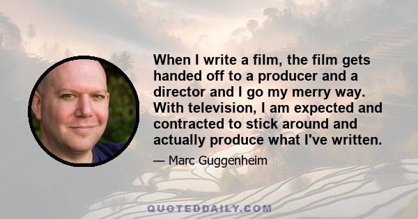 When I write a film, the film gets handed off to a producer and a director and I go my merry way. With television, I am expected and contracted to stick around and actually produce what I've written.