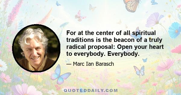 For at the center of all spiritual traditions is the beacon of a truly radical proposal: Open your heart to everybody. Everybody.