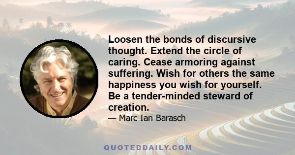 Loosen the bonds of discursive thought. Extend the circle of caring. Cease armoring against suffering. Wish for others the same happiness you wish for yourself. Be a tender-minded steward of creation.