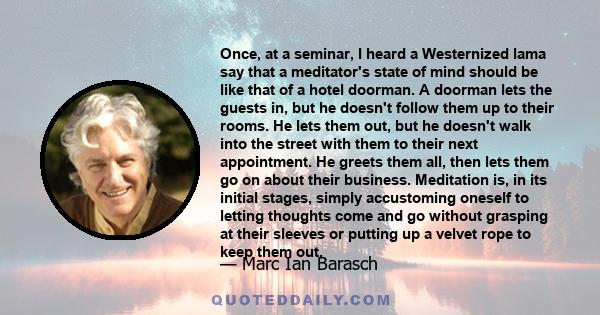 Once, at a seminar, I heard a Westernized lama say that a meditator's state of mind should be like that of a hotel doorman. A doorman lets the guests in, but he doesn't follow them up to their rooms. He lets them out,