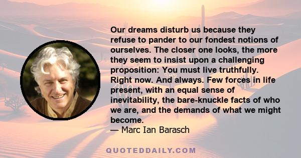 Our dreams disturb us because they refuse to pander to our fondest notions of ourselves. The closer one looks, the more they seem to insist upon a challenging proposition: You must live truthfully. Right now. And