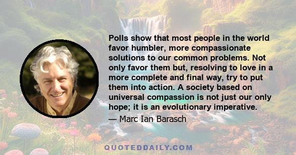 Polls show that most people in the world favor humbler, more compassionate solutions to our common problems. Not only favor them but, resolving to love in a more complete and final way, try to put them into action. A