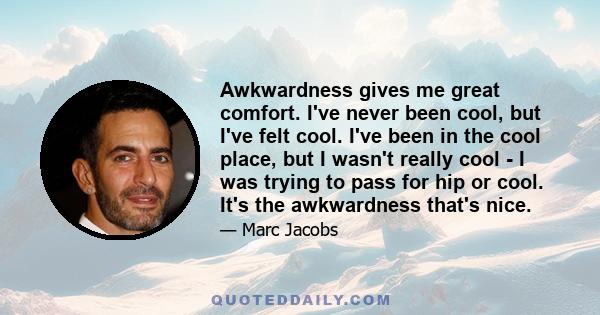 Awkwardness gives me great comfort. I've never been cool, but I've felt cool. I've been in the cool place, but I wasn't really cool - I was trying to pass for hip or cool. It's the awkwardness that's nice.