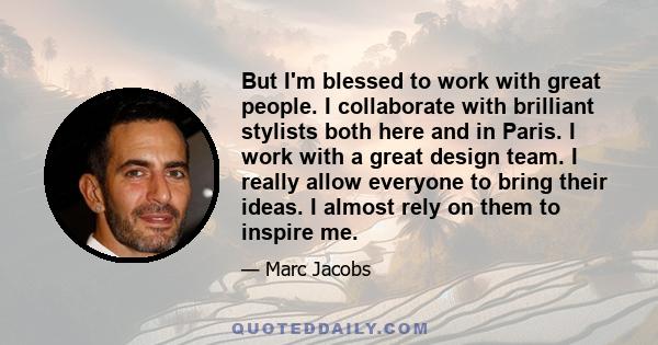 But I'm blessed to work with great people. I collaborate with brilliant stylists both here and in Paris. I work with a great design team. I really allow everyone to bring their ideas. I almost rely on them to inspire me.