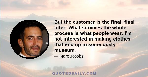 But the customer is the final, final filter. What survives the whole process is what people wear. I'm not interested in making clothes that end up in some dusty museum.