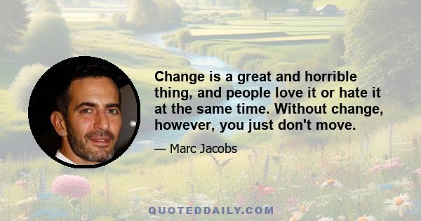 Change is a great and horrible thing, and people love it or hate it at the same time. Without change, however, you just don't move.