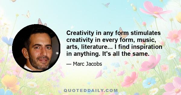 Creativity in any form stimulates creativity in every form, music, arts, literature... I find inspiration in anything. It's all the same.