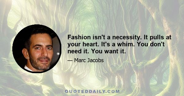 Fashion isn't a necessity. It pulls at your heart. It's a whim. You don't need it. You want it.