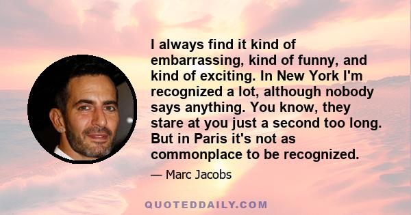 I always find it kind of embarrassing, kind of funny, and kind of exciting. In New York I'm recognized a lot, although nobody says anything. You know, they stare at you just a second too long. But in Paris it's not as