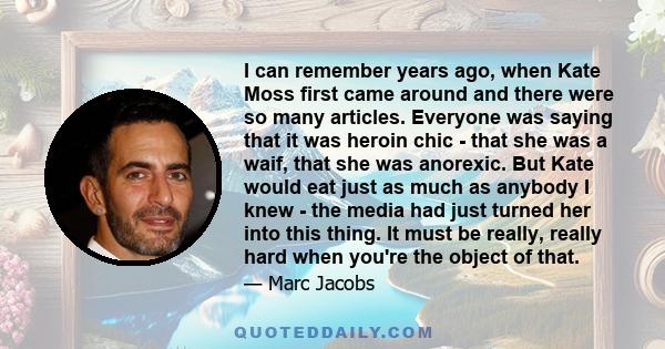 I can remember years ago, when Kate Moss first came around and there were so many articles. Everyone was saying that it was heroin chic - that she was a waif, that she was anorexic. But Kate would eat just as much as