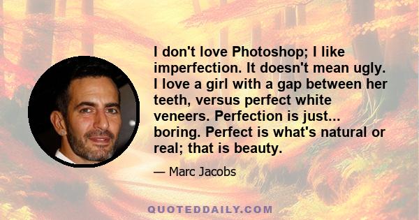 I don't love Photoshop; I like imperfection. It doesn't mean ugly. I love a girl with a gap between her teeth, versus perfect white veneers. Perfection is just... boring. Perfect is what's natural or real; that is