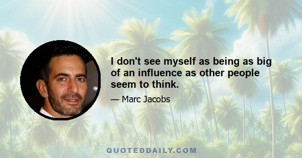 I don't see myself as being as big of an influence as other people seem to think.