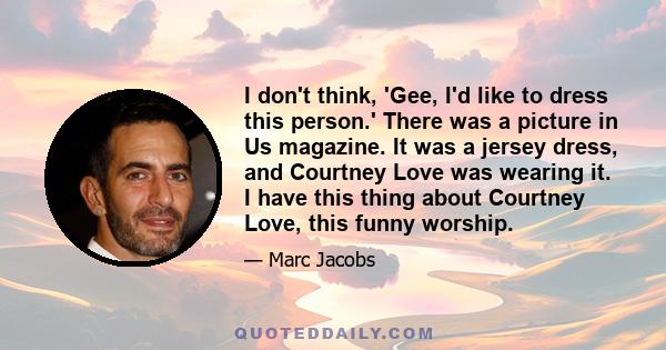 I don't think, 'Gee, I'd like to dress this person.' There was a picture in Us magazine. It was a jersey dress, and Courtney Love was wearing it. I have this thing about Courtney Love, this funny worship.