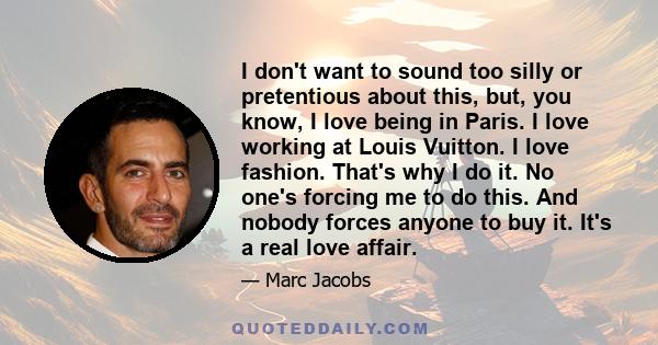 I don't want to sound too silly or pretentious about this, but, you know, I love being in Paris. I love working at Louis Vuitton. I love fashion. That's why I do it. No one's forcing me to do this. And nobody forces