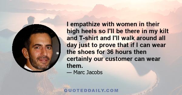 I empathize with women in their high heels so I'll be there in my kilt and T-shirt and I'll walk around all day just to prove that if I can wear the shoes for 36 hours then certainly our customer can wear them.