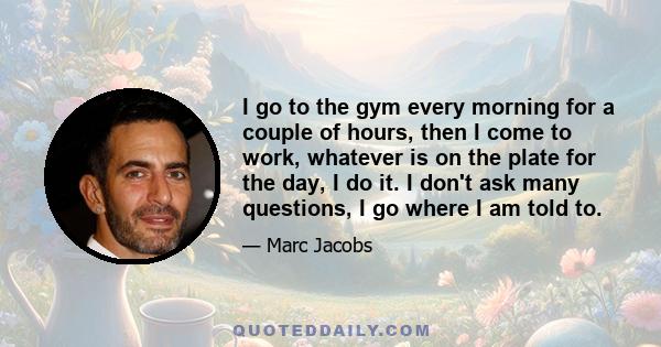 I go to the gym every morning for a couple of hours, then I come to work, whatever is on the plate for the day, I do it. I don't ask many questions, I go where I am told to.