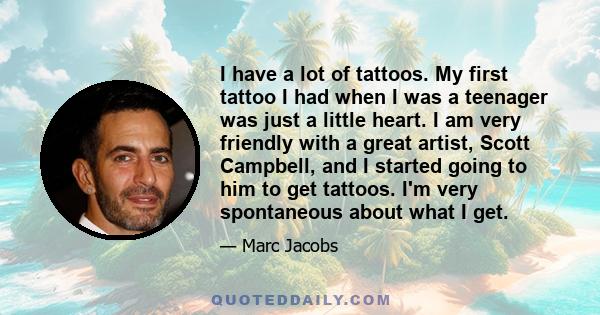 I have a lot of tattoos. My first tattoo I had when I was a teenager was just a little heart. I am very friendly with a great artist, Scott Campbell, and I started going to him to get tattoos. I'm very spontaneous about 