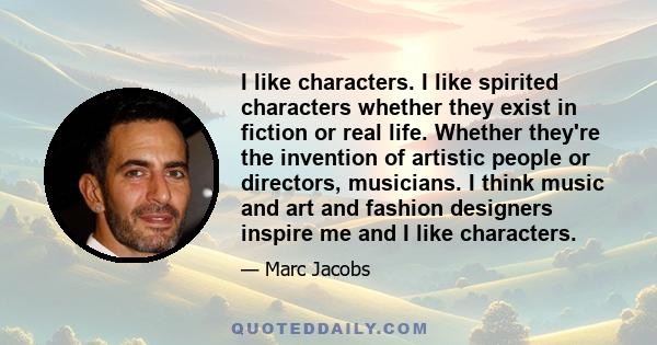 I like characters. I like spirited characters whether they exist in fiction or real life. Whether they're the invention of artistic people or directors, musicians. I think music and art and fashion designers inspire me