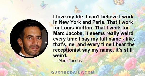 I love my life. I can't believe I work in New York and Paris. That I work for Louis Vuitton. That I work for Marc Jacobs. It seems really weird every time I say my full name - like, that's me, and every time I hear the