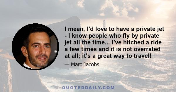 I mean, I'd love to have a private jet - I know people who fly by private jet all the time... I've hitched a ride a few times and it is not overrated at all; it's a great way to travel!