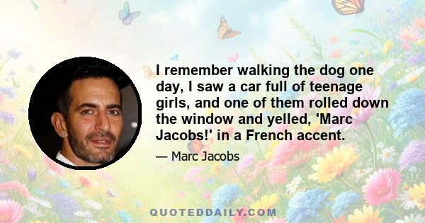 I remember walking the dog one day, I saw a car full of teenage girls, and one of them rolled down the window and yelled, 'Marc Jacobs!' in a French accent.