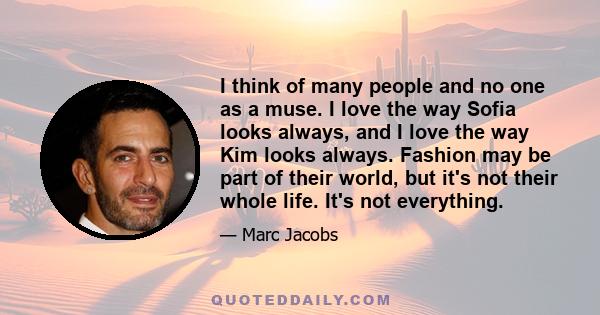 I think of many people and no one as a muse. I love the way Sofia looks always, and I love the way Kim looks always. Fashion may be part of their world, but it's not their whole life. It's not everything.