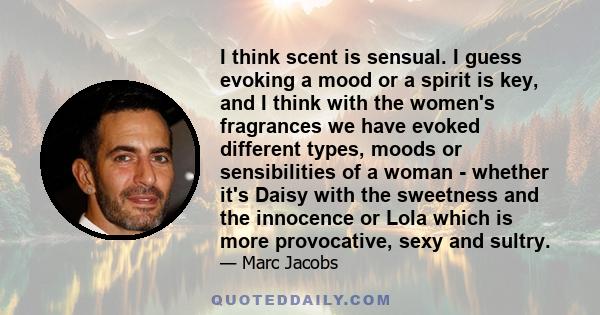 I think scent is sensual. I guess evoking a mood or a spirit is key, and I think with the women's fragrances we have evoked different types, moods or sensibilities of a woman - whether it's Daisy with the sweetness and