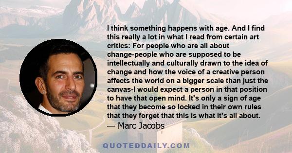 I think something happens with age. And I find this really a lot in what I read from certain art critics: For people who are all about change-people who are supposed to be intellectually and culturally drawn to the idea 