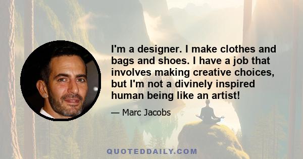 I'm a designer. I make clothes and bags and shoes. I have a job that involves making creative choices, but I'm not a divinely inspired human being like an artist!