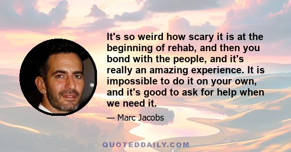 It's so weird how scary it is at the beginning of rehab, and then you bond with the people, and it's really an amazing experience. It is impossible to do it on your own, and it's good to ask for help when we need it.